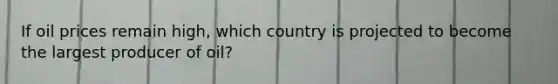 If oil prices remain high, which country is projected to become the largest producer of oil?