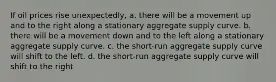 If oil prices rise unexpectedly, a. there will be a movement up and to the right along a stationary aggregate supply curve. b. there will be a movement down and to the left along a stationary aggregate supply curve. c. the short-run aggregate supply curve will shift to the left. d. the short-run aggregate supply curve will shift to the right