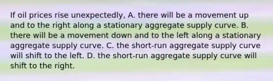 If oil prices rise unexpectedly, A. there will be a movement up and to the right along a stationary aggregate supply curve. B. there will be a movement down and to the left along a stationary aggregate supply curve. C. the short-run aggregate supply curve will shift to the left. D. the short-run aggregate supply curve will shift to the right.