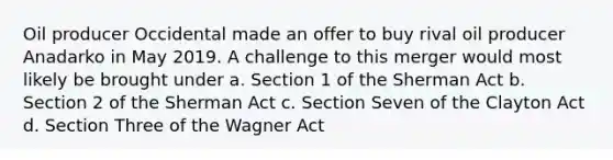 Oil producer Occidental made an offer to buy rival oil producer Anadarko in May 2019. A challenge to this merger would most likely be brought under a. Section 1 of the Sherman Act b. Section 2 of the Sherman Act c. Section Seven of the Clayton Act d. Section Three of the Wagner Act