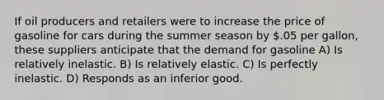 If oil producers and retailers were to increase the price of gasoline for cars during the summer season by .05 per gallon, these suppliers anticipate that the demand for gasoline A) Is relatively inelastic. B) Is relatively elastic. C) Is perfectly inelastic. D) Responds as an inferior good.