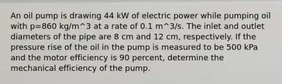 An oil pump is drawing 44 kW of electric power while pumping oil with p=860 kg/m^3 at a rate of 0.1 m^3/s. The inlet and outlet diameters of the pipe are 8 cm and 12 cm, respectively. If the pressure rise of the oil in the pump is measured to be 500 kPa and the motor efficiency is 90 percent, determine the mechanical efficiency of the pump.