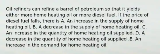 Oil refiners can refine a barrel of petroleum so that it yields either more home heating oil or more diesel fuel. If the price of diesel fuel falls, there is A. An increase in the supply of home heating oil. B. A decrease in the supply of home heating oil. C. An increase in the quantity of home heating oil supplied. D. A decrease in the quantity of home heating oil supplied .E. An increase in the demand for home heating oil