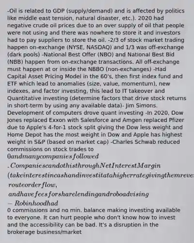 -Oil is related to GDP (supply/demand) and is affected by politics like middle east tension, natural disaster, etc.). 2020 had negative crude oil prices due to an over supply of oil that people were not using and there was nowhere to store it and investors had to pay suppliers to store the oil. -2/3 of stock market trading happen on-exchange (NYSE, NASDAQ) and 1/3 was off-exchange (dark pools) -National Best Offer (NBO) and National Best Bid (NBB) happen from on-exchange transactions. All off-exchange must happen at or inside the NBBO (non-exchanges) -Had Capital Asset Pricing Model in the 60's, then first index fund and ETF which lead to anomalies (size, value, momentum), new indexes, and factor investing, this lead to IT takeover and Quantitative investing (determine factors that drive stock returns in short-term by using any available data)- Jim Simons. Development of computers drove quant investing -In 2020, Dow Jones replaced Exxon with Salesforce and Amgen replaced Pfizer due to Apple's 4-for-1 stock split giving the Dow less weight and Home Depot has the most weight in Dow and Apple has highest weight in S&P (based on market cap) -Charles Schwab reduced commissions on stock trades to 0 and many companies followed. Companies can do this through Net Interest Margin (take interest in cash and invest it at a higher rate giving them revenue), route order flow, and have fees for share lending and roboadvising -Robinhood had0 commissions and no min. balance making investing available to everyone. It can hurt people who don't know how to invest and the accessibility can be bad. It's a disruption in the brokerage business/market