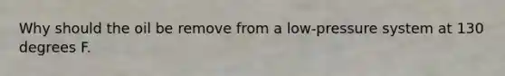 Why should the oil be remove from a low-pressure system at 130 degrees F.