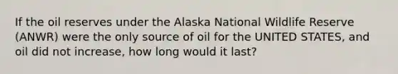 If the oil reserves under the Alaska National Wildlife Reserve (ANWR) were the only source of oil for the UNITED STATES, and oil did not increase, how long would it last?