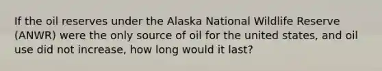 If the oil reserves under the Alaska National Wildlife Reserve (ANWR) were the only source of oil for the united states, and oil use did not increase, how long would it last?