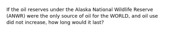 If the oil reserves under the Alaska National Wildlife Reserve (ANWR) were the only source of oil for the WORLD, and oil use did not increase, how long would it last?