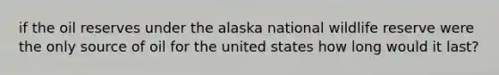 if the oil reserves under the alaska national wildlife reserve were the only source of oil for the united states how long would it last?