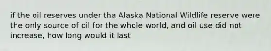 if the oil reserves under tha Alaska National Wildlife reserve were the only source of oil for the whole world, and oil use did not increase, how long would it last