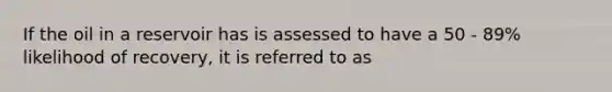 If the oil in a reservoir has is assessed to have a 50 - 89% likelihood of recovery, it is referred to as