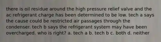 there is oil residue around the high pressure relief valve and the ac refrigerant charge has been determined to be low. tech a says the cause could be restricted air passages through the condenser. tech b says the refrigerant system may have been overcharged. who is right? a. tech a b. tech b c. both d. neither