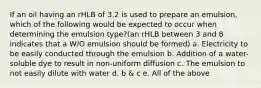 If an oil having an rHLB of 3.2 is used to prepare an emulsion, which of the following would be expected to occur when determining the emulsion type?(an rHLB between 3 and 8 indicates that a W/O emulsion should be formed) a. Electricity to be easily conducted through the emulsion b. Addition of a water-soluble dye to result in non-uniform diffusion c. The emulsion to not easily dilute with water d. b & c e. All of the above