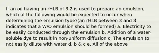 If an oil having an rHLB of 3.2 is used to prepare an emulsion, which of the following would be expected to occur when determining the emulsion type?(an rHLB between 3 and 8 indicates that a W/O emulsion should be formed) a. Electricity to be easily conducted through the emulsion b. Addition of a water-soluble dye to result in non-uniform diffusion c. The emulsion to not easily dilute with water d. b & c e. All of the above