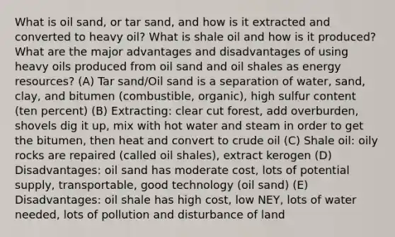 What is oil sand, or tar sand, and how is it extracted and converted to heavy oil? What is shale oil and how is it produced? What are the major advantages and disadvantages of using heavy oils produced from oil sand and oil shales as energy resources? (A) Tar sand/Oil sand is a separation of water, sand, clay, and bitumen (combustible, organic), high sulfur content (ten percent) (B) Extracting: clear cut forest, add overburden, shovels dig it up, mix with hot water and steam in order to get the bitumen, then heat and convert to crude oil (C) Shale oil: oily rocks are repaired (called oil shales), extract kerogen (D) Disadvantages: oil sand has moderate cost, lots of potential supply, transportable, good technology (oil sand) (E) Disadvantages: oil shale has high cost, low NEY, lots of water needed, lots of pollution and disturbance of land