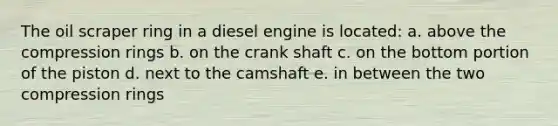 The oil scraper ring in a diesel engine is located: a. above the compression rings b. on the crank shaft c. on the bottom portion of the piston d. next to the camshaft e. in between the two compression rings