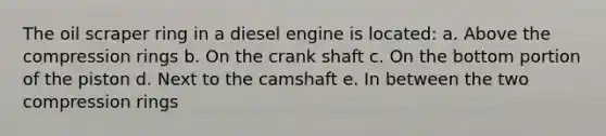 The oil scraper ring in a diesel engine is located: a. Above the compression rings b. On the crank shaft c. On the bottom portion of the piston d. Next to the camshaft e. In between the two compression rings