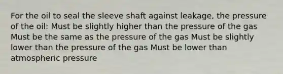 For the oil to seal the sleeve shaft against leakage, the pressure of the oil: Must be slightly higher than the pressure of the gas Must be the same as the pressure of the gas Must be slightly lower than the pressure of the gas Must be lower than atmospheric pressure