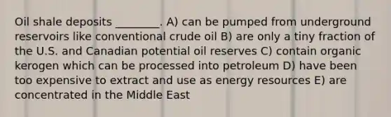 Oil shale deposits ________. A) can be pumped from underground reservoirs like conventional crude oil B) are only a tiny fraction of the U.S. and Canadian potential oil reserves C) contain organic kerogen which can be processed into petroleum D) have been too expensive to extract and use as energy resources E) are concentrated in the Middle East