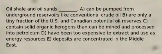 Oil shale and oil sands ________. A) can be pumped from underground reservoirs like conventional crude oil B) are only a tiny fraction of the U.S. and Canadian potential oil reserves C) contain solid organic kerogens than can be mined and processed into petroleum D) have been too expensive to extract and use as energy resources E) deposits are concentrated in the Middle East.