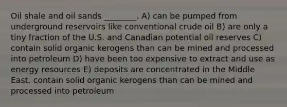 Oil shale and oil sands ________. A) can be pumped from underground reservoirs like conventional crude oil B) are only a tiny fraction of the U.S. and Canadian potential oil reserves C) contain solid organic kerogens than can be mined and processed into petroleum D) have been too expensive to extract and use as energy resources E) deposits are concentrated in the Middle East. contain solid organic kerogens than can be mined and processed into petroleum