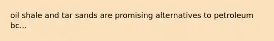oil shale and tar sands are promising alternatives to petroleum bc...