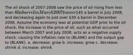 The oil shock of 2007-2008 saw the price of oil rising from less than 60 a barrel in March 2007 to over145 a barrel in July 2008, and decreasing again to just over 30 a barrel in December 2008. Assume the economy was at potential GDP prior to the oil shock, the increase in the price of oil, such as what occurred between March 2007 and July 2008, acts as a negative supply shock, causing the inflation rate to (BLANK) and the output gap to (BLANK). a. decrease; grow b. increase; grow c. decrease; shrink d. increase; shrink