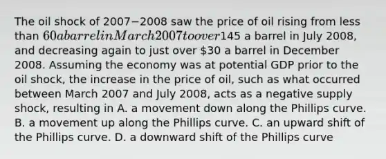 The oil shock of 2007−2008 saw the price of oil rising from <a href='https://www.questionai.com/knowledge/k7BtlYpAMX-less-than' class='anchor-knowledge'>less than</a>​ 60 a barrel in March 2007 to over​145 a barrel in July​ 2008, and decreasing again to just over​ 30 a barrel in December 2008. Assuming the economy was at potential GDP prior to the oil​ shock, the increase in the price of​ oil, such as what occurred between March 2007 and July​ 2008, acts as a negative supply​ shock, resulting in A. a movement down along the Phillips curve. B. a movement up along the Phillips curve. C. an upward shift of the Phillips curve. D. a downward shift of the Phillips curve