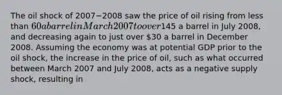 The oil shock of 2007−2008 saw the price of oil rising from less than​ 60 a barrel in March 2007 to over​145 a barrel in July​ 2008, and decreasing again to just over​ 30 a barrel in December 2008. Assuming the economy was at potential GDP prior to the oil​ shock, the increase in the price of​ oil, such as what occurred between March 2007 and July​ 2008, acts as a negative supply​ shock, resulting in