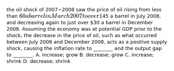 the oil shock of 2007−2008 saw the price of oil rising from less than​ 60 a barrel in March 2007 to over​145 a barrel in July​ 2008, and decreasing again to just over​ 30 a barrel in December 2008. Assuming the economy was at potential GDP prior to the​ shock, the decrease in the price of​ oil, such as what occurred between July 2008 and December​ 2008, acts as a positive supply​ shock, causing the inflation rate to​ ________ and the output gap to​ ________. A. ​increase; grow B. ​decrease; grow C. ​increase; shrink D. ​decrease; shrink