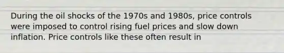 During the oil shocks of the 1970s and​ 1980s, price controls were imposed to control rising fuel prices and slow down inflation. Price controls like these often result in