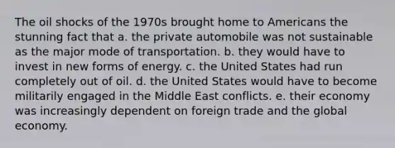 The oil shocks of the 1970s brought home to Americans the stunning fact that a. the private automobile was not sustainable as the major mode of transportation. b. they would have to invest in new forms of energy. c. the United States had run completely out of oil. d. the United States would have to become militarily engaged in the Middle East conflicts. e. their economy was increasingly dependent on foreign trade and the global economy.