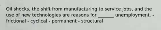 Oil shocks, the shift from manufacturing to service jobs, and the use of new technologies are reasons for _______ unemployment. - frictional - cyclical - permanent - structural