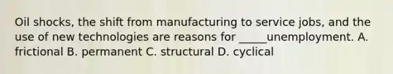 Oil shocks, the shift from manufacturing to service jobs, and the use of new technologies are reasons for _____unemployment. A. frictional B. permanent C. structural D. cyclical