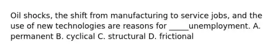 Oil shocks, the shift from manufacturing to service jobs, and the use of new technologies are reasons for _____unemployment. A. permanent B. cyclical C. structural D. frictional