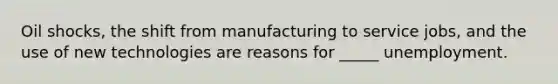 Oil shocks, the shift from manufacturing to service jobs, and the use of new technologies are reasons for _____ unemployment.