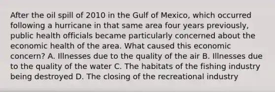 After the oil spill of 2010 in the Gulf of Mexico, which occurred following a hurricane in that same area four years previously, public health officials became particularly concerned about the economic health of the area. What caused this economic concern? A. Illnesses due to the quality of the air B. Illnesses due to the quality of the water C. The habitats of the fishing industry being destroyed D. The closing of the recreational industry