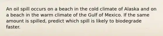 An oil spill occurs on a beach in the cold climate of Alaska and on a beach in the warm climate of the Gulf of Mexico. If the same amount is spilled, predict which spill is likely to biodegrade faster.