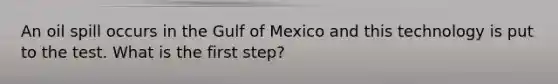 An oil spill occurs in the Gulf of Mexico and this technology is put to the test. What is the first step?