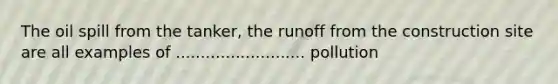 The oil spill from the tanker, the runoff from the construction site are all examples of .......................... pollution