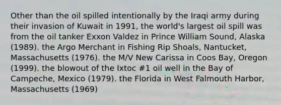 Other than the oil spilled intentionally by the Iraqi army during their invasion of Kuwait in 1991, the world's largest oil spill was from the oil tanker Exxon Valdez in Prince William Sound, Alaska (1989). the Argo Merchant in Fishing Rip Shoals, Nantucket, Massachusetts (1976). the M/V New Carissa in Coos Bay, Oregon (1999). the blowout of the Ixtoc #1 oil well in the Bay of Campeche, Mexico (1979). the Florida in West Falmouth Harbor, Massachusetts (1969)