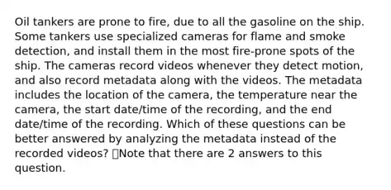 Oil tankers are prone to fire, due to all the gasoline on the ship. Some tankers use specialized cameras for flame and smoke detection, and install them in the most fire-prone spots of the ship. The cameras record videos whenever they detect motion, and also record metadata along with the videos. The metadata includes the location of the camera, the temperature near the camera, the start date/time of the recording, and the end date/time of the recording. Which of these questions can be better answered by analyzing the metadata instead of the recorded videos? 👁️Note that there are 2 answers to this question.