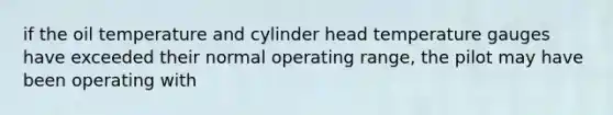 if the oil temperature and cylinder head temperature gauges have exceeded their normal operating range, the pilot may have been operating with