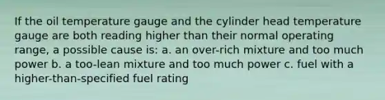 If the oil temperature gauge and the cylinder head temperature gauge are both reading higher than their normal operating range, a possible cause is: a. an over-rich mixture and too much power b. a too-lean mixture and too much power c. fuel with a higher-than-specified fuel rating