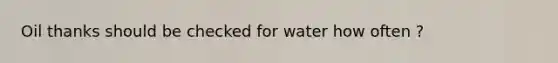 Oil thanks should be checked for water how often ?