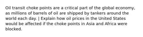 Oil transit choke points are a critical part of the global economy, as millions of barrels of oil are shipped by tankers around the world each day. | Explain how oil prices in the United States would be affected if the choke points in Asia and Africa were blocked.