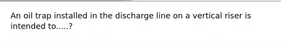 An oil trap installed in the discharge line on a vertical riser is intended to.....?