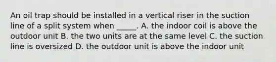 An oil trap should be installed in a vertical riser in the suction line of a split system when​ _____. A. the indoor coil is above the outdoor unit B. the two units are at the same level C. the suction line is oversized D. the outdoor unit is above the indoor unit