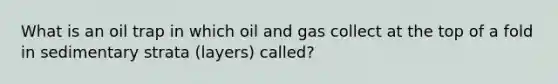 What is an oil trap in which oil and gas collect at the top of a fold in sedimentary strata (layers) called?