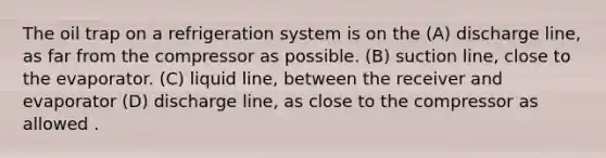 The oil trap on a refrigeration system is on the (A) discharge line, as far from the compressor as possible. (B) suction line, close to the evaporator. (C) liquid line, between the receiver and evaporator (D) discharge line, as close to the compressor as allowed .